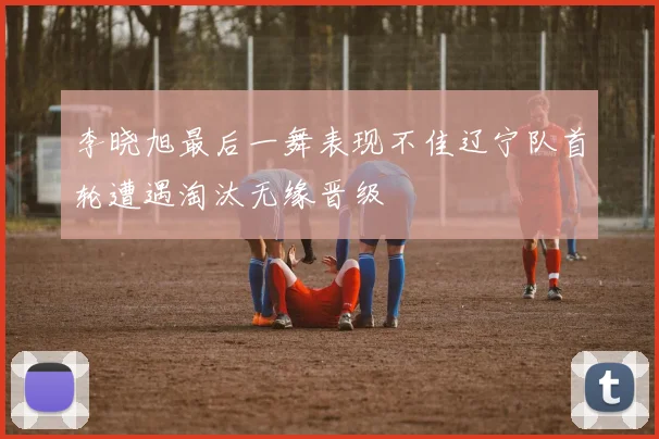 李晓旭最后一舞表现不佳辽宁队首轮遭遇淘汰无缘晋级