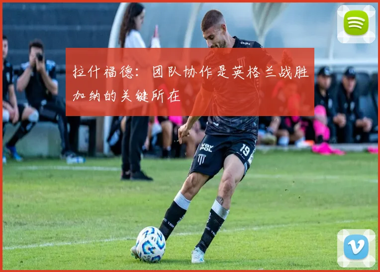 拉什福德：团队协作是英格兰战胜加纳的关键所在