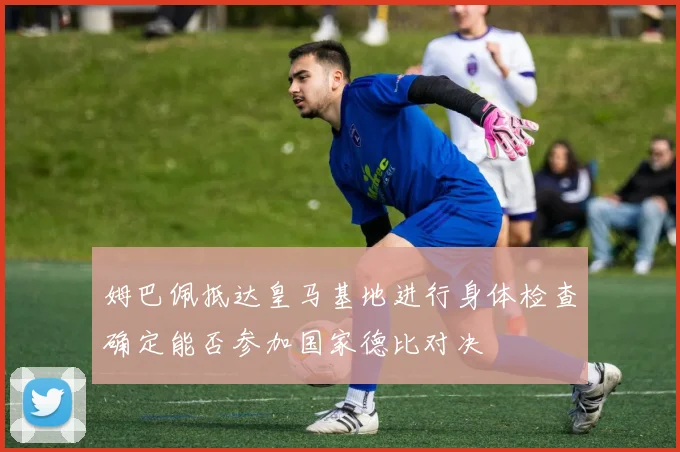 姆巴佩抵达皇马基地进行身体检查确定能否参加国家德比对决