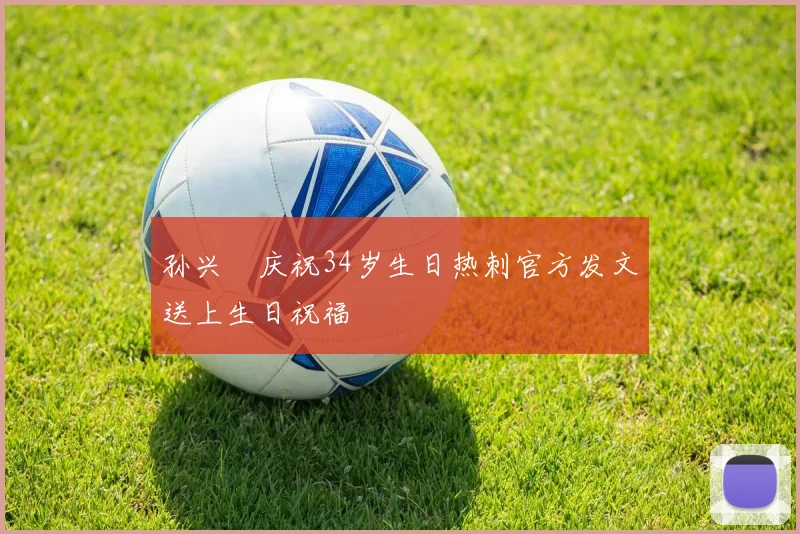 孙兴慜庆祝34岁生日热刺官方发文送上生日祝福