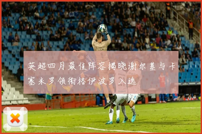 英超四月最佳阵容揭晓谢尔基与卡塞米罗领衔格伊波罗入选
