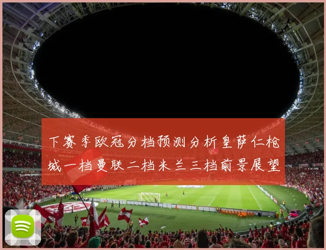 下赛季欧冠分档预测分析皇萨仁枪城一档曼联二档米兰三档前景展望