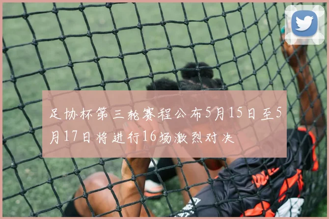 足协杯第三轮赛程公布5月15日至5月17日将进行16场激烈对决