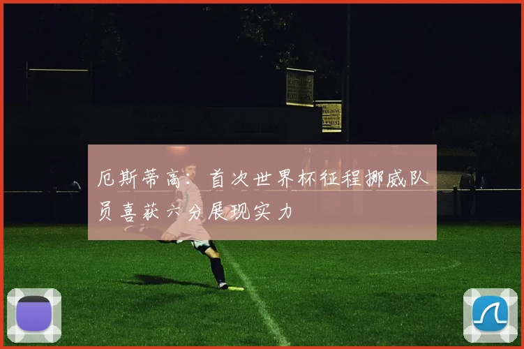 厄斯蒂高：首次世界杯征程挪威队员喜获六分展现实力