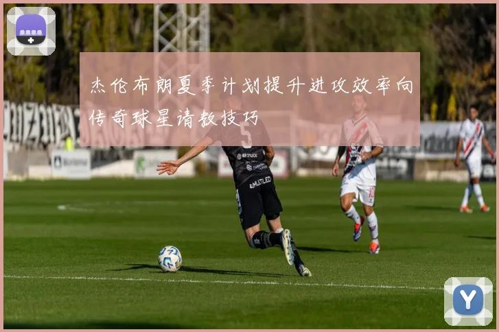 杰伦布朗夏季计划提升进攻效率向传奇球星请教技巧