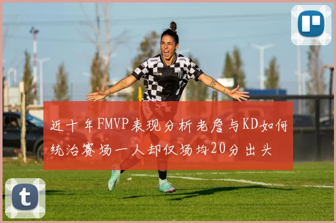 近十年FMVP表现分析老詹与KD如何统治赛场一人却仅场均20分出头