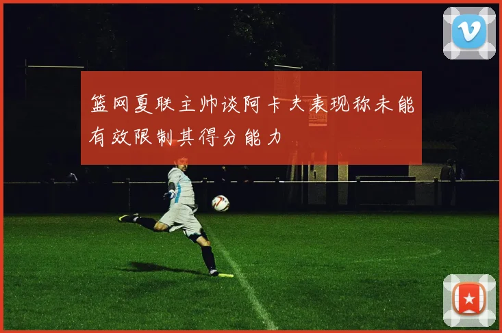 篮网夏联主帅谈阿卡夫表现称未能有效限制其得分能力